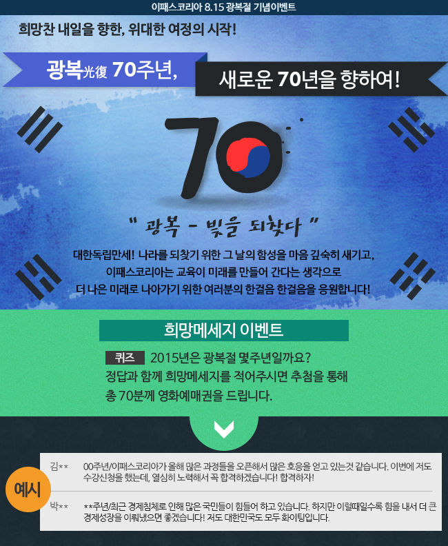 광복 70주년 새로운 70년을 향하여! 2015년은 광복절 몇주년일까요? 정답과 함께 희망메세지를 적어주시면 추첨을 통해 총 70분께 영화예매권을 드립니다. 이벤트 기간 2015년 8월 10일(월)~8월 14일(금)오전 11시 /당첨발표   2015년 8월 14일(금) / 당첨경품   영화예매권(2D 전 영화 예매가능) / 참여방법   정답/희망메세지를 순서대로 기입